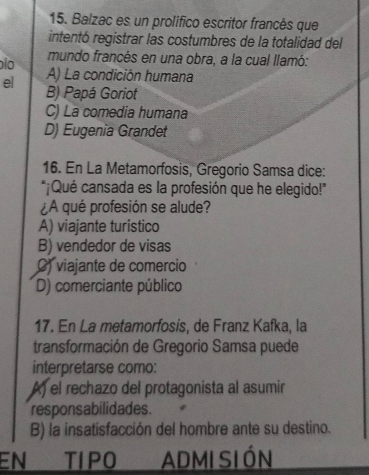 Balzac es un prolífico escritor francés que
intentó registrar las costumbres de la totalidad del
o
mundo francés en una obra, a la cual llamó:
el
A) La condición humana
B) Papá Goriot
C) La comedia humana
D) Eugenia Grandet
16. En La Metamorfosis, Gregorio Samsa dice:
*¡Qué cansada es la profesión que he elegido!"
¿A qué profesión se alude?
A) viajante turistico
B) vendedor de visas
() viajante de comercio
D) comerciante público
17. En La metamorfosis, de Franz Kafka, la
transformación de Gregorio Samsa puede
interpretarse como:
A) el rechazo del protagonista al asumir
responsabilidades.
B) la insatisfacción del hombre ante su destino.
EN TIPO ADMI SI ÓN