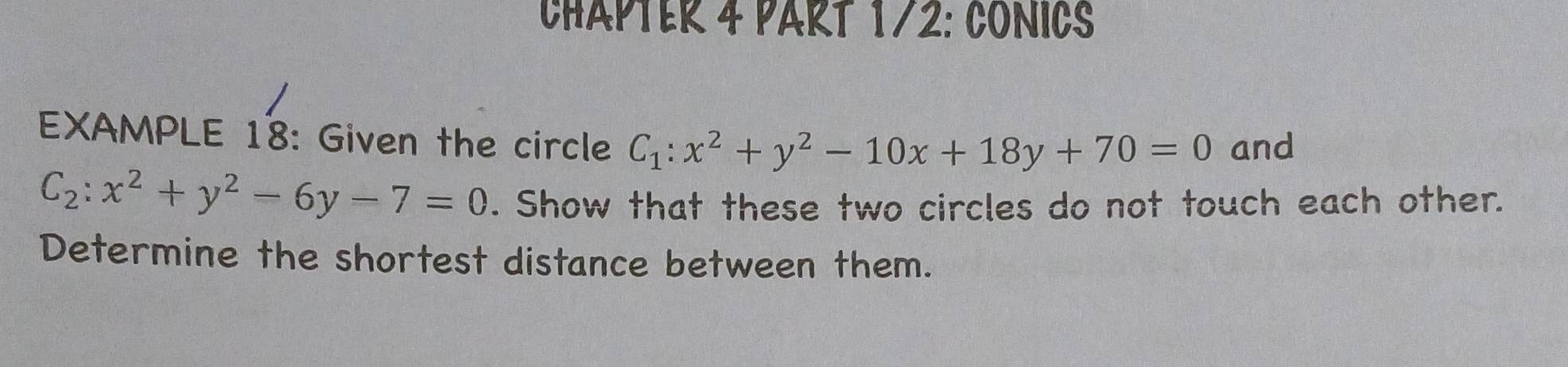 CHAPTER 4 PART 172: CONICS
EXAMPLE 18: Given the circle C_1:x^2+y^2-10x+18y+70=0 and
C_2:x^2+y^2-6y-7=0. Show that these two circles do not touch each other.
Determine the shortest distance between them.