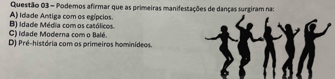 Podemos afirmar que as primeiras manifestações de danças surgiram na:
A) Idade Antiga com os egípcios.
B) Idade Média com os católicos.
C) Idade Moderna com o Balé.
D) Pré-história com os primeiros hominídeos.