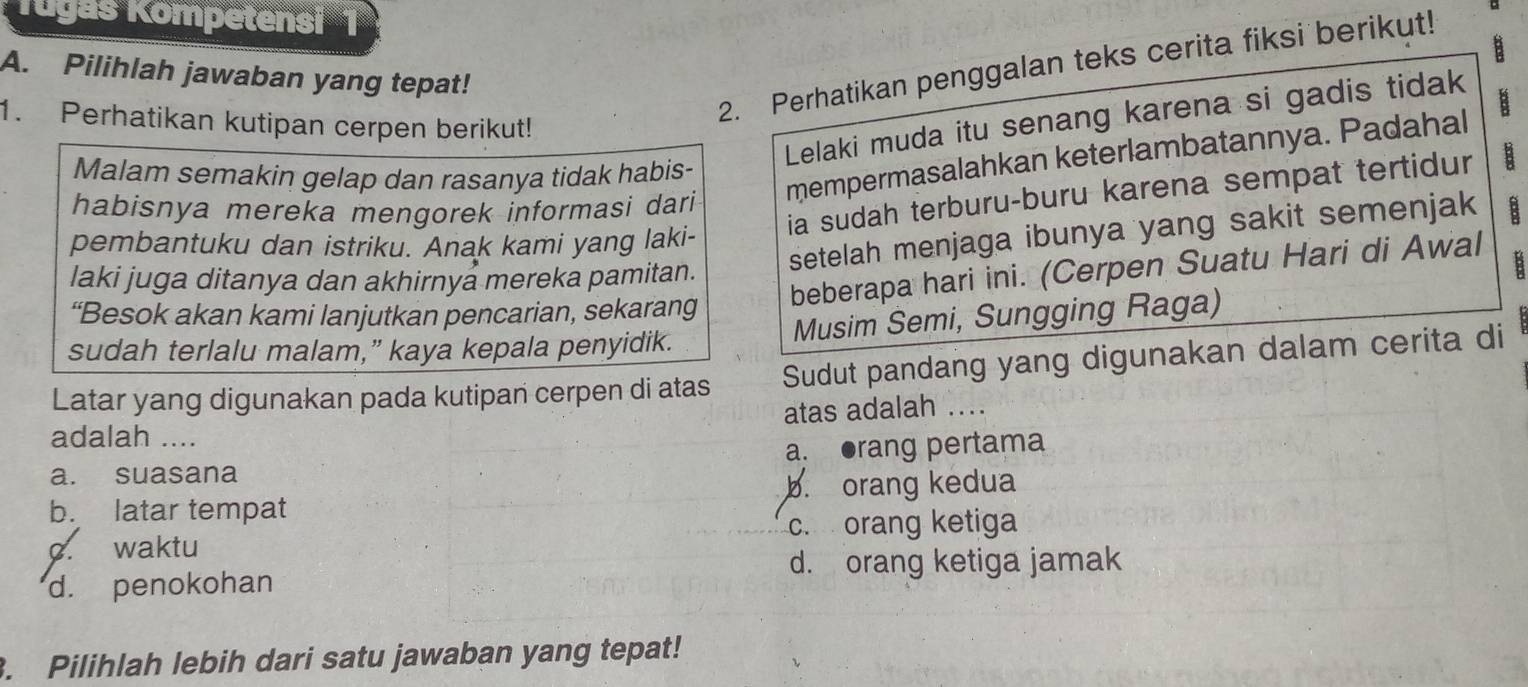 Tugas Kompetensi 1
B
A. Pilihlah jawaban yang tepat!
Lelaki muda itu senang karena si gadis tidak
1. Perhatikan kutipan cerpen berikut!
2. Perhatikan penggalan teks cerita fiksi berikut!
mempermasalahkan keterlambatannya. Padahal B
Malam semakin gelap dan rasanya tidak habis-
ia sudah terburu-buru karena sempat tertidur
habisnya mereka mengorek informasi dari
pembantuku dan istriku. Anak kami yang laki-
laki juga ditanya dan akhirnyå mereka pamitan. setelah menjaga ibunya yang sakit semenjak
beberapa hari ini. (Cerpen Suatu Hari di Awal
B
“Besok akan kami lanjutkan pencarian, sekarang
Musim Semi, Sungging Raga)
sudah terlalu malam,” kaya kepala penyidik.
Latar yang digunakan pada kutipan cerpen di atas Sudut pandang yang digunakan dalam cerita di
atas adalah ....
adalah ....
a. suasana a. ●rang pertama
b. latar tempat b. orang kedua
c. waktu c. orang ketiga
d. orang ketiga jamak
d. penokohan
. Pilihlah lebih dari satu jawaban yang tepat!