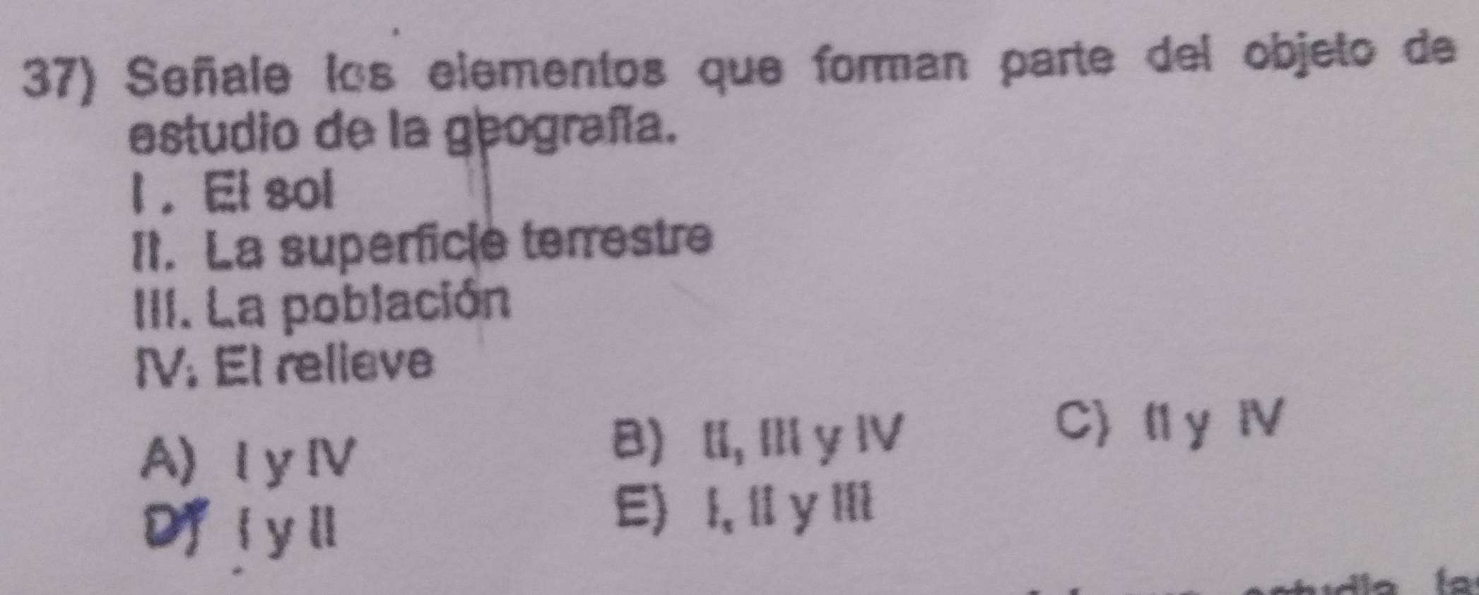 Señale los elementos que forman parte del objeto de
estudio de la geografía.
l ， El sol
It. La superficle terrestre
III. La población
IV. El relieve
AI yⅣ
B) l, Ⅲ y Ⅳ
C) l1 y Ⅳ
Df i yl
E) I, li y lli