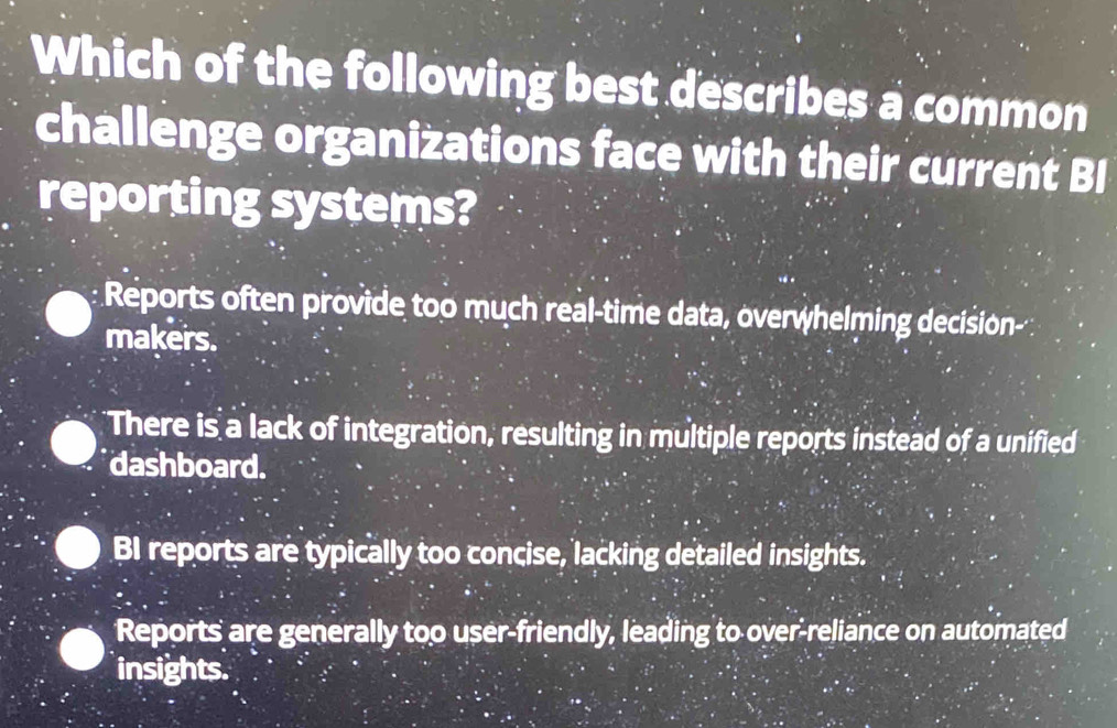 Which of the following best describes a common
challenge organizations face with their current BI
reporting systems?
Reports often provide too much real-time data, overwhelming decision-
makers.
There is a lack of integration, resulting in multiple reports instead of a unified
dashboard.
BI reports are typically too concise, lacking detailed insights.
Reports are generally too user-friendly, leading to over-reliance on automated
insights.