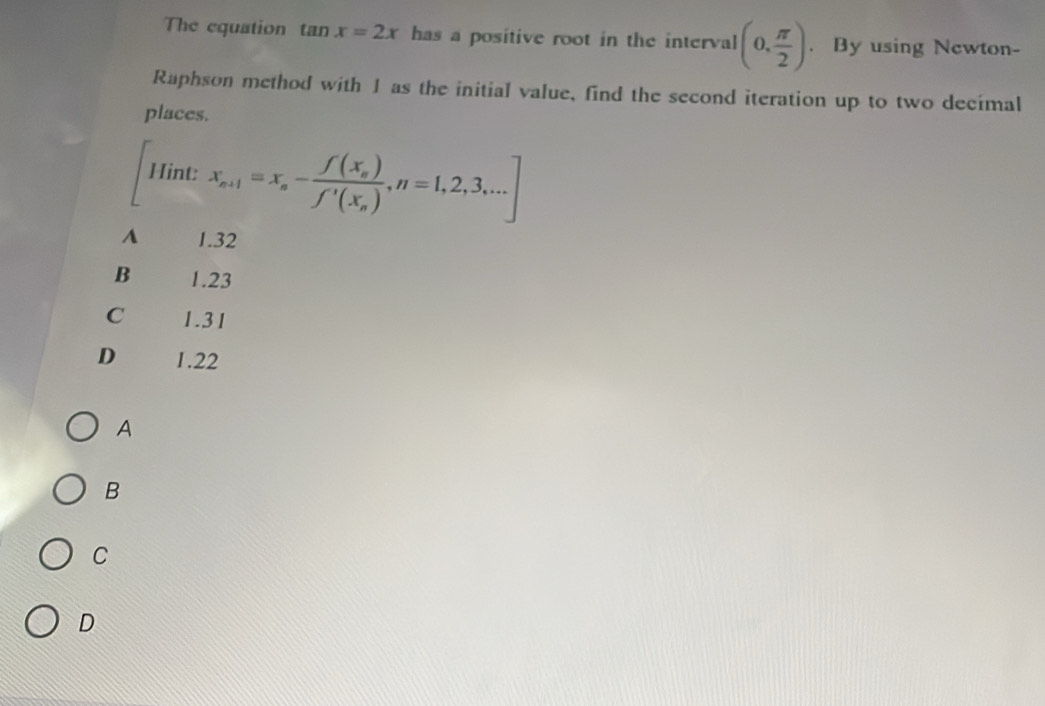 The equation tan x=2x has a positive root in the interval (0, π /2 ). By using Newton-
Raphson method with 1 as the initial value, find the second iteration up to two decimal
places.
Hint: x_n+1=x_n-frac f(x_n)f'(x_n), n=1,2,3,...]
A 1.32
B 1.23
C 1.31
D 1.22
A
B
C
D