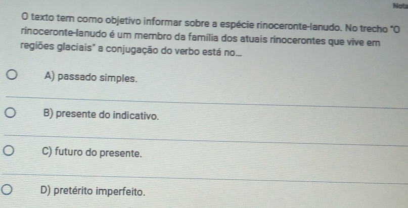 Nota
O texto tern como objetivo informar sobre a espécie rinoceronte-lanudo. No trecho "O
rinoceronte-lanudo é um membro da família dos atuais rinocerontes que vive em
regiões glaciais" a conjugação do verbo está no...
A) passado simples.
B) presente do indicativo.
C) futuro do presente.
D) pretérito imperfeito.