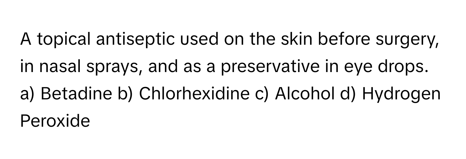 A topical antiseptic used on the skin before surgery, in nasal sprays, and as a preservative in eye drops. 

a) Betadine b) Chlorhexidine c) Alcohol d) Hydrogen Peroxide