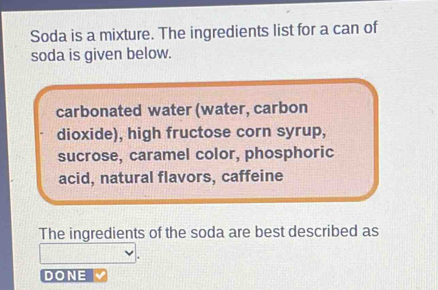 Soda is a mixture. The ingredients list for a can of 
soda is given below. 
carbonated water (water, carbon 
dioxide), high fructose corn syrup, 
sucrose, caramel color, phosphoric 
acid, natural flavors, caffeine 
The ingredients of the soda are best described as 
DONE