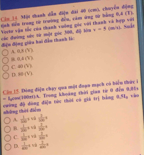 Một thanh dẫn điện dài 40 (cm), chuyển động
tịnh tiến trong từ trường đều, cảm ứng từ bằng 0,4 (T).
Vectơ vận tốc của thanh vuông góc với thanh và hợp với
các đường sức từ một góc 300, độ lớn v=5 (m/s). Suất
điện động giữa hai đầu thanh là:
A. 0,8 (V).
B. 0,4 (V).
C. 40 (V).
D. 80 (V).
Câu 15. Dòng điện chạy qua một đoạn mạch có biểu thức i
=I_0cos (10 17 rt)A. Trong khoảng thời gian từ 0 đến 0,01s
cường độ dòng điện tức thời có giá trị bằng 0, 5I_0 vào
những thời điểm
A.  1/500 s và  2/500 s
B.  1/200 s và  2/200 s
C.  1/300 s và  2/300 s
D.  1/400 s và  2/400 s