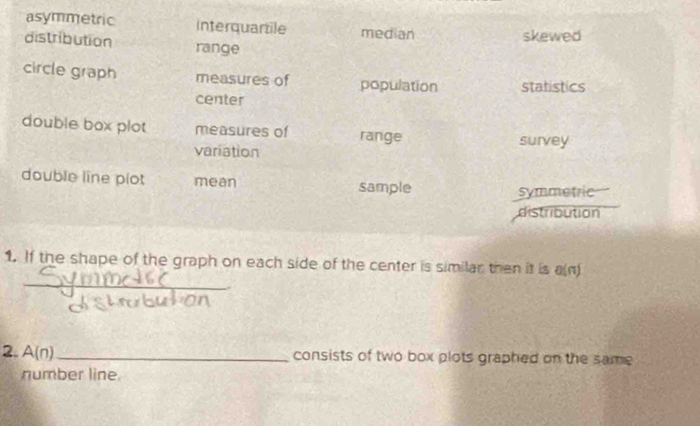 asymmetric interquartile median
skewed
distribution range
circle graph measures of population statistics
center
double box plot measures of range survey
variation
double line plot mean sample
symmetric
distribution
_
1. If the shape of the graph on each side of the center is similar then it is a(n)
2. A(n) _
consists of two box plots graphed on the same
number line
