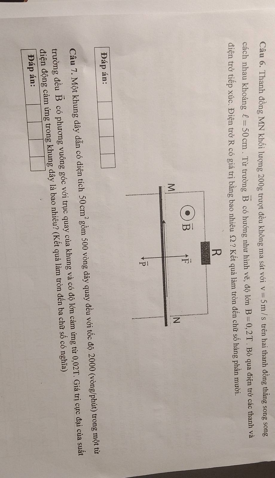 Thanh đồng MN khối lượng 200g trượt đều không ma sát với v=5m/s trên hai thanh đồng thắng song song
cách nhau khoảng ell =50cm. Từ trường vector B có hướng như hình vẽ, độ lớn B=0,2T Bỏ qua điện trở các thanh và
điện trở tiếp xúc. Điện trở R có giá trị bằng bao nhiêu Ω ? Kết quả làm tròn đến chữ số hàng phần mười.
Đáp án:
Câu 7. Một khung dây dẫn có diện tích 50cm^2 gồm 500 vòng dây quay đều với tốc độ 2000 (vòng/phút) trong một từ
trường đều vector B có phương vuông góc với trục quay của khung và có độ lớn cảm ứng từ 0,02T. Giá trị cực đại của suất
điện động cảm ứng trong khung dây là bao nhiêu? (Kết quả làm tròn đến ba chữ số có nghĩa)
Đáp án: