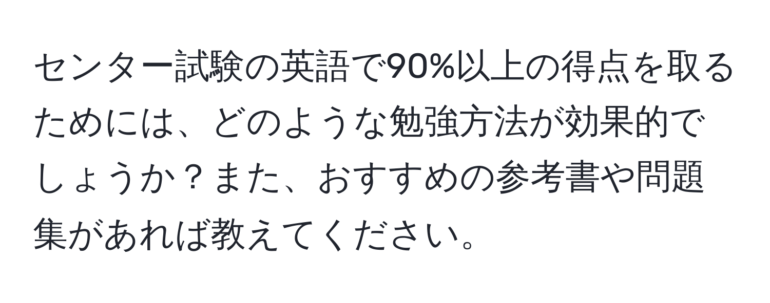 センター試験の英語で90%以上の得点を取るためには、どのような勉強方法が効果的でしょうか？また、おすすめの参考書や問題集があれば教えてください。