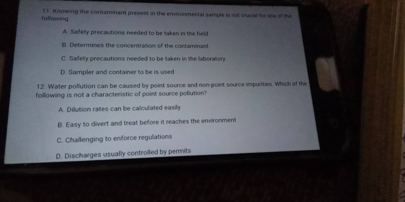 Knowing the contaminant present in the environmental sample is not crucial for one of the
following
A. Safety precautions needed to be taken in the field
B. Determines the concentration of the contaminant
C. Safety precautions needed to be taken in the laboratory
D. Sampler and container to be is used
12. Water pollution can be caused by point source and non-point source impurities. Which of the
following is not a characteristic of point source pollution?
A. Dilution rates can be calculated easily
B. Easy to divert and treat before it reaches the environment
C. Challenging to enforce regulations
D. Discharges usually controlled by permits