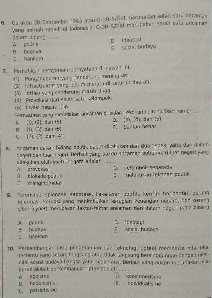 Gerakan 30 September 1965 atau G-30-S/PKI merupakan salah satu ancaman
yang pernah terjadi di Indonesia. G-30-S/PKI merupakan salah satu ancaman
dalam bidang . . . .
A. politik D. ideologi
B. budaya E. sosial budaya
C. hankam
7. Perhatikan pernyataan-pernyataan di bawah ini.
(1) Pengangguran yang cenderung meningkat.
(2) Infrastruktur yang belum merata di seluruh daerah.
(3) Inflasi yang cenderung masih tinggi.
(4) Provokasi dari salah satu kelompok.
(5) Invasi negara lain.
Pernyataan yang merupakan ancaman di bidang ekonomi ditunjukkan nomor . . . .
A. (1), (2), dan (5) D. (3), (4), dan (5)
B. (1), (3), dan (5) E. Semua benar
C. (2), (3), dan (4)
8. Ancaman dalam bidang politik dapat dilakukan dari dua aspek, yaitu dari dalam
negeri dan luar negeri. Berikut yang bukøn ancaman politik dari luar negeri yang
dilakukan oleh suatu negara adalah . . . .
A. provokasi D. kelompok separatis
B. blokade politik E. melakukan tekanan politik
C. mengintimidasi
9. Terorisme, spionase, sabotase, kekerasan politik, konflik horizontal, perang
informasi, korupsi yang menimbulkan kerugian keuangan negara, dan perang
siber (cyber) merupakan faktor-faktor ancaman dari dalam negeri pada bidang
A. politik D. ideologi
B. budaya E. sosial budaya
C. hankam
10. Perkembangan ilmu pengetahuan dan teknologi (iptek) membawa nilai-nilai
tertentu yang secara langsung atau tidak langsung bersinggungan dengan nilai-
nilai sosial budaya bangsa yang sudah ada. Berikut yang bukɑn merupakan nilai
buruk akibat perkembangan iptek adalah . . . .
A. egoisme D. konsumerisme
B. hedonisme E. individualisme
C. patriotisme