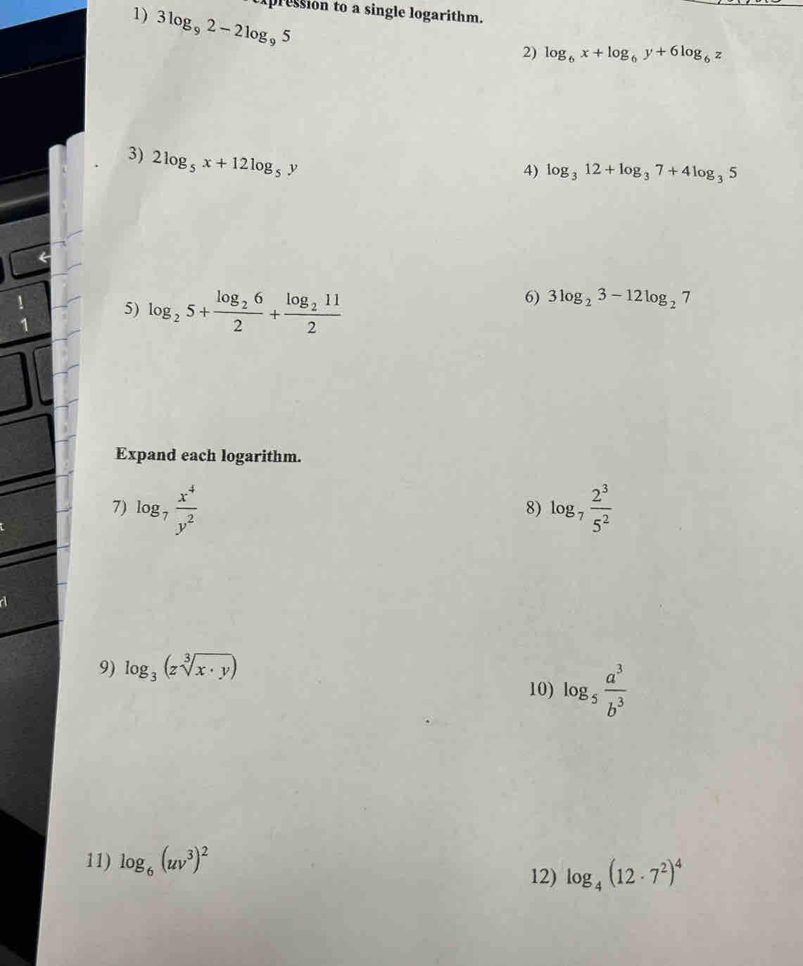 pression to a single logarithm. 
1) 3log _92-2log _95
2) log _6x+log _6y+6log _6z
3) 2log _5x+12log _5y
4) log _312+log _37+4log _35
 1/4 
5) log _25+frac log _262+frac log _2112
6) 3log _23-12log _27
Expand each logarithm. 
7) log _7 x^4/y^2  log _7 2^3/5^2 
8) 
9) log _3(zsqrt[3](x· y))
10) log _5 a^3/b^3 
11) log _6(uv^3)^2
12) log _4(12· 7^2)^4