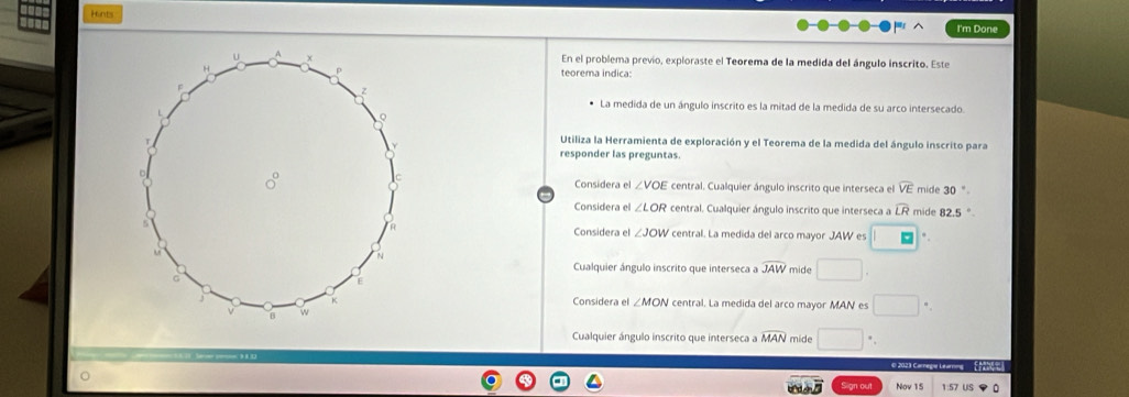 Hints
I'm Done
En el problema previo, exploraste el Teorema de la medida del ángulo inscrito. Este
teorema indica
La medida de un ángulo inscrito es la mitad de la medida de su arco intersecado.
Utiliza la Herramienta de exploración y el Teorema de la medida del ángulo inscrito para
responder las preguntas.
central. Cualquier ángulo inscrito que interseca el widehat VE mide 30°
Considera e ∠ VOE
Considera el ∠ LOR central. Cualquier ángulo inscrito que interseca a widehat LR mide 82.5°.
Considera el ∠ JOW central. La medida del arco mayor JAW es □.
Cualquier ángulo inscrito que interseca a widehat JAW mide □ .
Considera el ∠ MON central. La medida del arco mayor MAN es □°
Cualquier ángulo inscrito que interseca a widehat MAN mide □^(·).
Nov 15 1:57 US