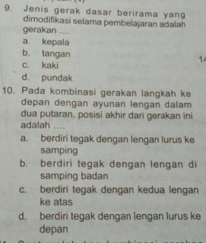 Jenis gerak dasar berirama yang
dimodifikasi selama pembelajaran adalah
gerakan ....
a. kepala
b. tangan
14
c. kaki
d. pundak
10. Pada kombinasi gerakan langkah ke
depan dengan ayunan lengan dalam
dua putaran, posisi akhir dari gerakan ini
adalah ....
a. berdiri tegak dengan lengan lurus ke
samping
b. berdiri tegak dengan lengan di
samping badan
c. berdiri tegak dengan kedua lengan
ke atas
d. berdiri tegak dengan lengan lurus ke
depan