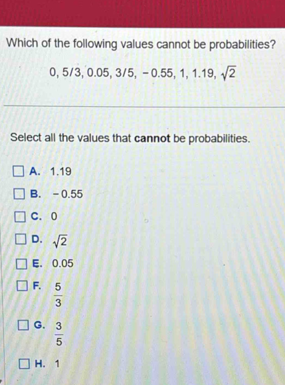 Which of the following values cannot be probabilities?
0, 5/3, 0.05, 3/5, -0.55, 1, 1.19, sqrt(2)
Select all the values that cannot be probabilities.
A. 1.19
B. -0.55
C. 0
D. sqrt(2)
E. 0.05
F.  5/3 
G.  3/5 
H. 1