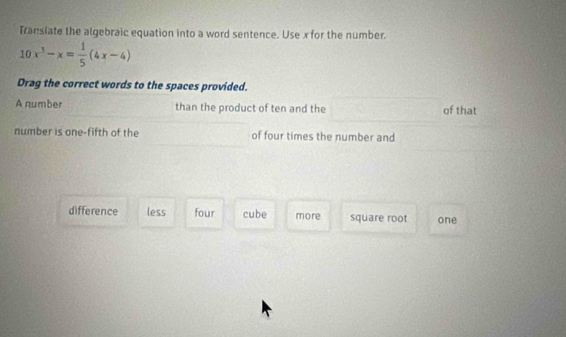 Translate the algebraic equation into a word sentence. Use x for the number.
10x^3-x= 1/5 (4x-4)
Drag the correct words to the spaces provided.
A number than the product of ten and the of that
number is one-fifth of the of four times the number and
difference less four cube more square root one