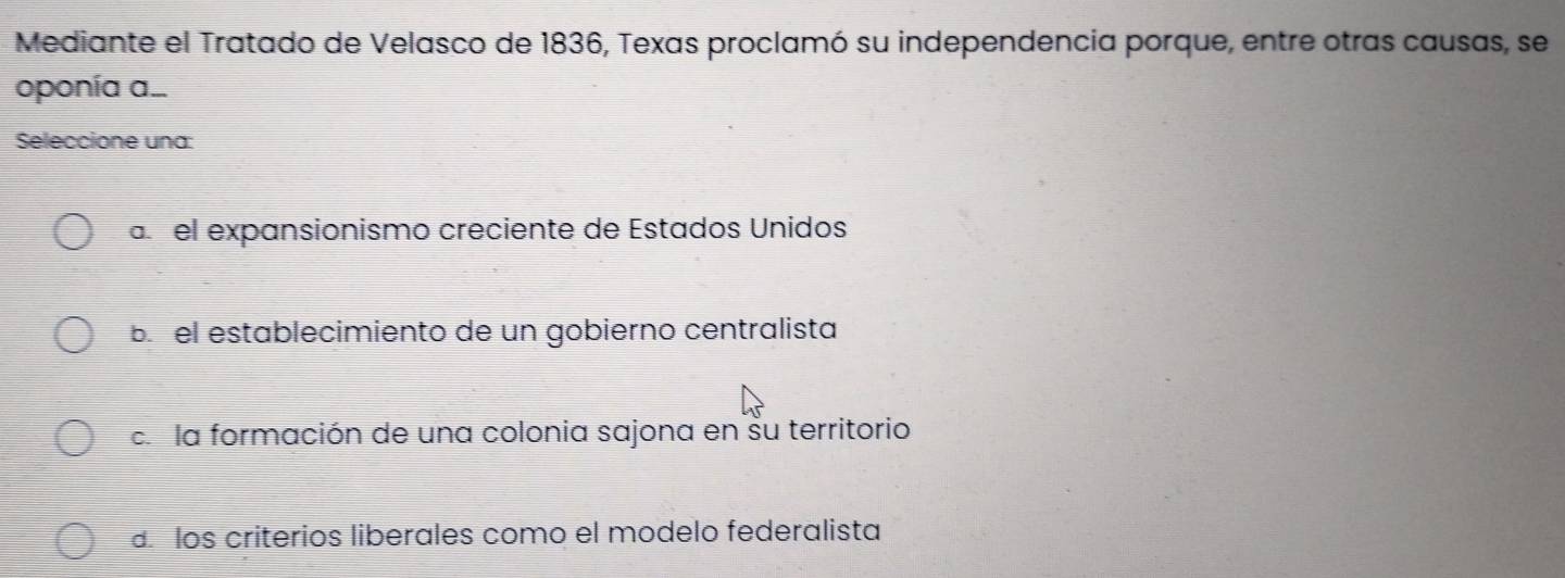 Mediante el Tratado de Velasco de 1836, Texas proclamó su independencia porque, entre otras causas, se
oponía a...
Seleccione una:
a el expansionismo creciente de Estados Unidos
bí el establecimiento de un gobierno centralista
c la formación de una colonia sajona en su territorio
los criterios liberales como el modelo federalista