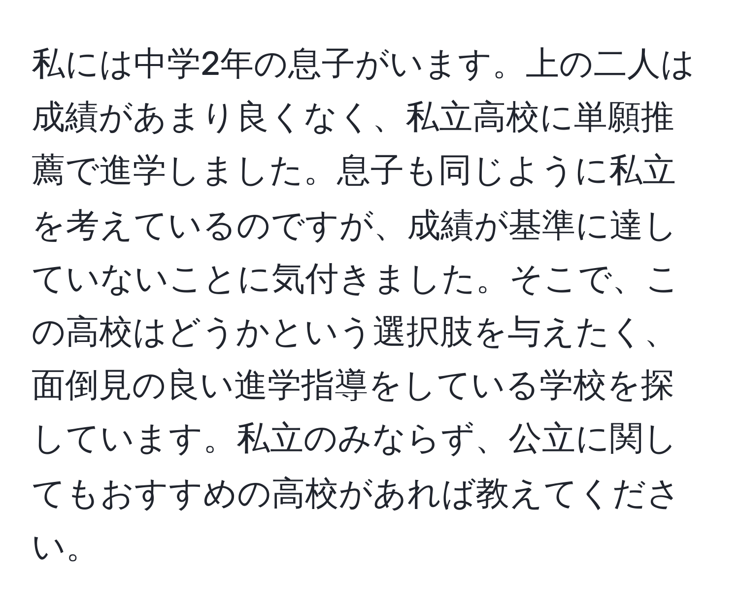 私には中学2年の息子がいます。上の二人は成績があまり良くなく、私立高校に単願推薦で進学しました。息子も同じように私立を考えているのですが、成績が基準に達していないことに気付きました。そこで、この高校はどうかという選択肢を与えたく、面倒見の良い進学指導をしている学校を探しています。私立のみならず、公立に関してもおすすめの高校があれば教えてください。