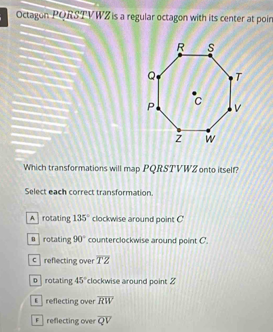 Octagon PQRSTVWZ is a regular octagon with its center at poin
Which transformations will map PQRSTVWZ onto itself?
Select each correct transformation.
A rotating 135° clockwise around point C
B rotating 90° counterclockwise around point C.
creflecting over overline TZ
D rotating 45° clockwise around point Z
E reflecting over overline RW
F reflecting over overline QV