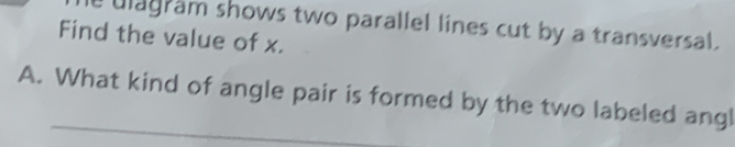 ulagram shows two parallel lines cut by a transversal. 
Find the value of x. 
A. What kind of angle pair is formed by the two labeled angl