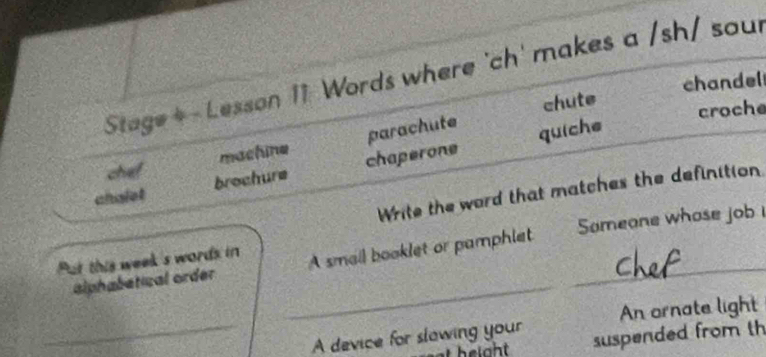Stage+- Lesson 11 Words where 'ch' makes a /sh/ sour 
chute chandel 
croche 
machine parachute 
quiche 
chef 
chalet brochure chaperone 
Write the word that matches the definition 
_ 
Put this week's words in Sameone whose job 
alphabetical order A small booklet or pamphlet_ 
_A device for slawing your An ornate light 
suspended from th