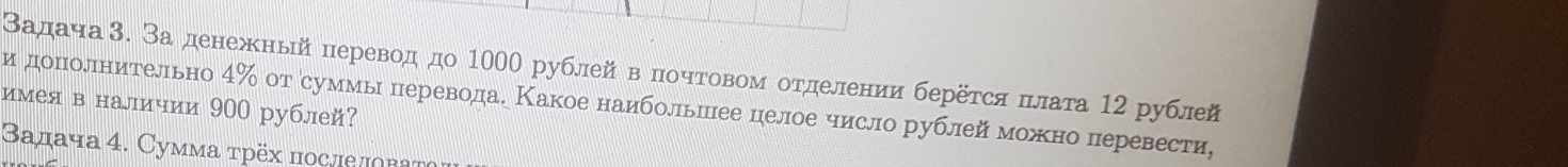 Βадача3. Заденежньй перевод до 1000 рублей в почтовом отделении берёτся πлата 12 рублй 
имея в наличии 900 рублей? и дополнительно 4% от суммы перевода. Какое наибольшее целое число рублей можно перевести, 
Βαдача 4. Сумма τрёх πослеπова