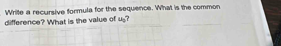 Write a recursive formula for the sequence. What is the common 
difference? What is the value of u_0 ?