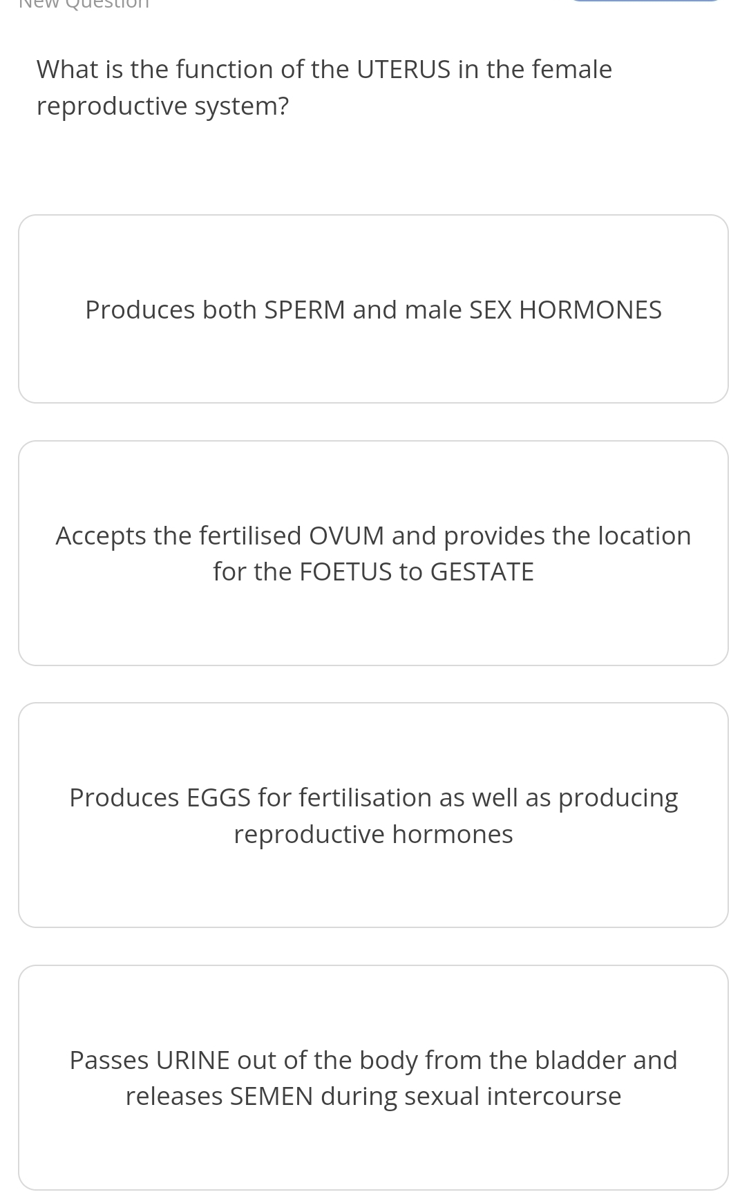 New Question
What is the function of the UTERUS in the female
reproductive system?
Produces both SPERM and male SEX HORMONES
Accepts the fertilised OVUM and provides the location
for the FOETUS to GESTATE
Produces EGGS for fertilisation as well as producing
reproductive hormones
Passes URINE out of the body from the bladder and
releases SEMEN during sexual intercourse