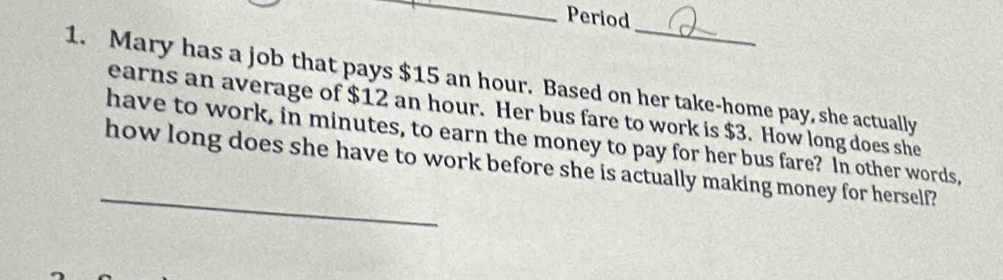 Period 
1. Mary has a job that pays $15 an hour. Based on her take-home pay, she actually 
earns an average of $12 an hour. Her bus fare to work is $3. How long does she 
have to work, in minutes, to earn the money to pay for her bus fare? In other words, 
_ 
how long does she have to work before she is actually making money for herself?