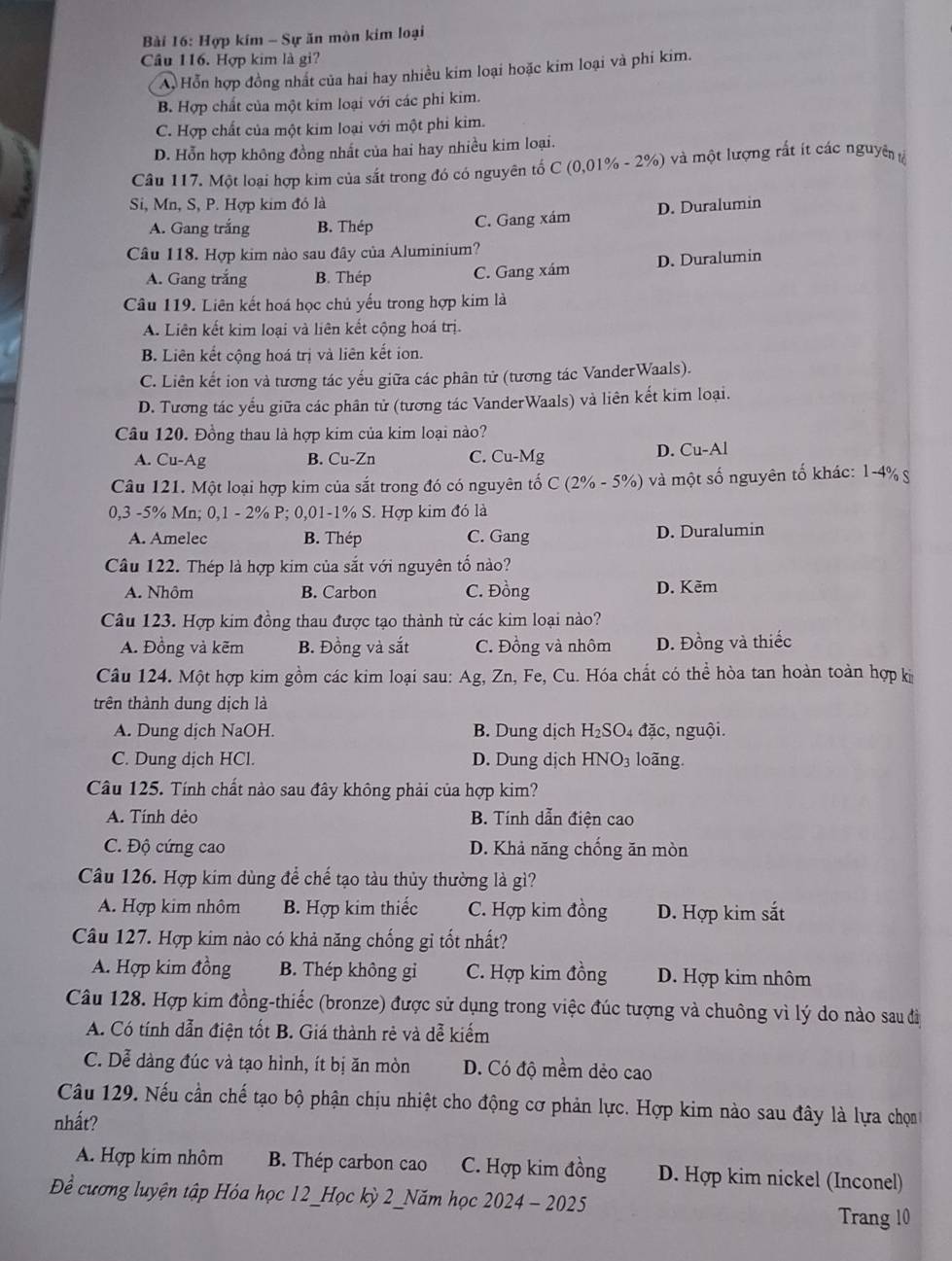 Hợp kím - Sự ăn mòn kim loại
Cầu 116. Hợp kim là gi?
A. Hỗn hợp đồng nhất của hai hay nhiều kim loại hoặc kim loại và phi kim.
B. Hợp chất của một kim loại với các phi kim.
C. Hợp chất của một kim loại với một phi kim.
D. Hỗn hợp không đồng nhất của hai hay nhiều kim loại.
Câu 117. Một loại hợp kim của sắt trong đó có nguyên tố C (0,01% - 2%) và một lượng rất ít các nguyên tả
Si, Mn, S, P. Hợp kim đó là
A. Gang trắng B. Thép C. Gang xám D. Duralumin
Câu 118. Hợp kim nào sau đây của Aluminium?
A. Gang trắng B. Thép C. Gang xám D. Duralumin
Câu 119. Liên kết hoá học chủ yếu trong hợp kim là
A. Liên kết kim loại và liên kết cộng hoá trị.
B. Liên kết cộng hoá trị và liên kết ion.
C. Liên kết ion và tương tác yếu giữa các phân tử (tương tác VanderWaals).
D. Tương tác yếu giữa các phân tử (tương tác VanderWaals) và liên kết kim loại.
Câu 120. Đồng thau là hợp kim của kim loại nào?
A. Cu-Ag B. Cu-Zn C. Cu-Mg D. Cu-Al
Câu 121. Một loại hợp kim của sắt trong đó có nguyên tố C (2% - 5%)  và một số nguyên tố khác: 1-4% g
0,3 -5% Mn; 0,1 - 2% P; 0,01-1% S. Hợp kim đó là
A. Amelec B. Thép C. Gang D. Duralumin
Câu 122. Thép là hợp kim của sắt với nguyên tố nào?
A. Nhôm B. Carbon C. Đồng D. Kẽm
Câu 123. Hợp kim đồng thau được tạo thành từ các kim loại nào?
A. Đồng và kẽm B. Đồng và sắt C. Đồng và nhôm D. Đồng và thiếc
Câu 124. Một hợp kim gồm các kim loại sau: Ag, Zn, Fe, Cu. Hóa chất có thể hòa tan hoàn toàn hợp ki
trên thành dung dịch là
A. Dung dịch NaOH. B. Dung dịch  H₂SO4 đặc, nguội.
C. Dung dịch HCl. D. Dung dịch HNO₃ loãng.
Câu 125. Tính chất nào sau đây không phải của hợp kim?
A. Tính dẻo B. Tính dẫn điện cao
C. Độ cứng cao D. Khả năng chống ăn mòn
Câu 126. Hợp kim dùng để chế tạo tàu thủy thường là gì?
A. Hợp kim nhôm B. Hợp kim thiếc C. Hợp kim đồng D. Hợp kim sắt
Câu 127. Hợp kim nào có khả năng chống gỉ tốt nhất?
A. Hợp kim đồng B. Thép không gi C. Hợp kim đồng D. Hợp kim nhôm
Câu 128. Hợp kim đồng-thiếc (bronze) được sử dụng trong việc đúc tượng và chuông vì lý do nào sau đi
A. Có tính dẫn điện tốt B. Giá thành rẻ và dễ kiếm
C. Dễ dàng đúc và tạo hình, ít bị ăn mòn D. Có độ mềm dẻo cao
Câu 129. Nếu cần chế tạo bộ phận chịu nhiệt cho động cơ phản lực. Hợp kim nào sau đây là lựa chọn
nhất?
A. Hợp kim nhôm B. Thép carbon cao C. Hợp kim đồng D. Hợp kim nickel (Inconel)
Để cương luyện tập Hóa học 12_Học kỳ 2_Năm học 2024 - 2025
Trang 10