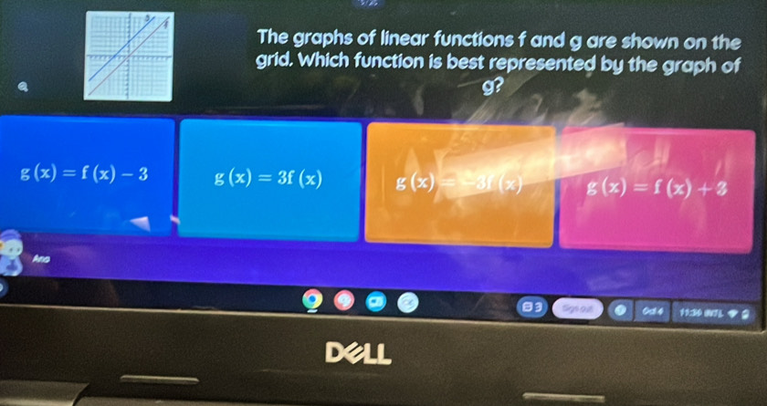 The graphs of linear functions f and g are shown on the
grid. Which function is best represented by the graph of
g
g(x)=f(x)-3 g(x)=3f(x) g(x)=-3f(x) g(x)=f(x)+3
Ano
Od 4 11:30 071