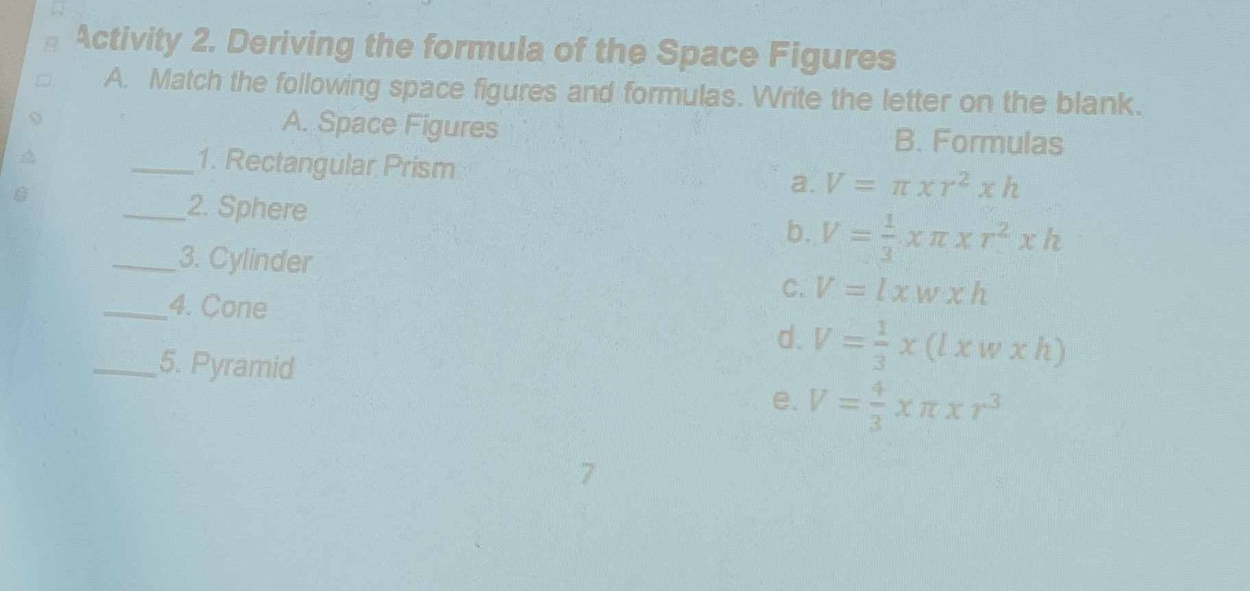 Activity 2. Deriving the formula of the Space Figures
A. Match the following space figures and formulas. Write the letter on the blank.
A. Space Figures B. Formulas
_1. Rectangular Prism
a. V=π xr^2xh
_2. Sphere b. V= 1/3 * π * r^2* h
_3. Cylinder
_4. Cone
C. V=lxwxh
d. V= 1/3 * (l* w* h)
_5. Pyramid
e. V= 4/3 * π * r^3