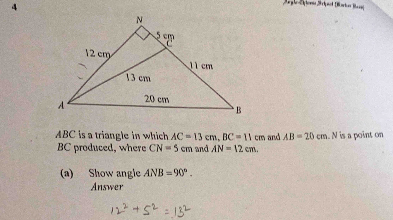 Anglo-Chlnvse School (Barker Bass)
ABC is a triangle in which AC=13cm, BC=11cm and AB=20cm. N is a point on
BC produced, where CN=5cm and AN=12cm. 
(a) Show angle ANB=90°. 
Answer