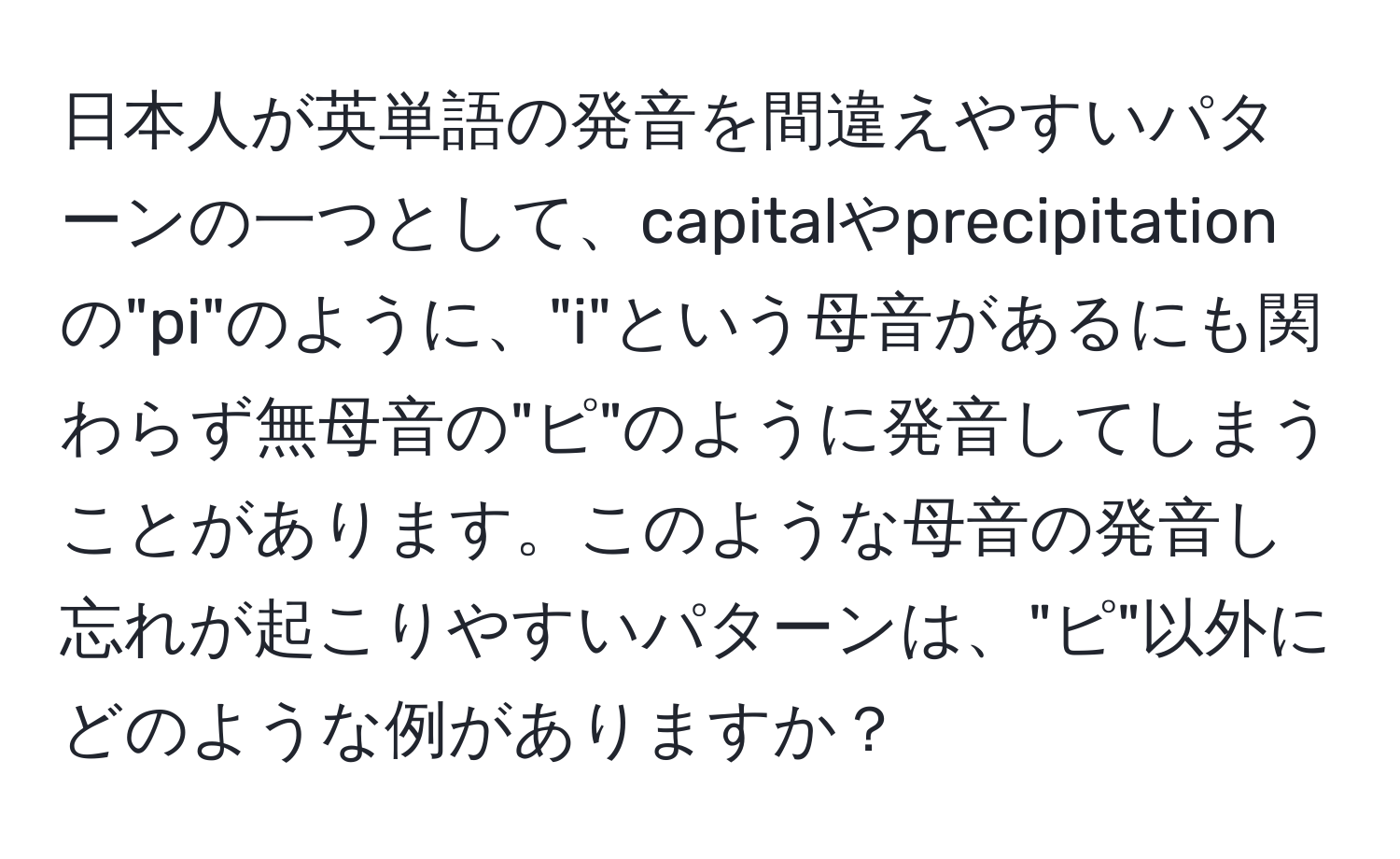 日本人が英単語の発音を間違えやすいパターンの一つとして、capitalやprecipitationの"pi"のように、"i"という母音があるにも関わらず無母音の"ピ"のように発音してしまうことがあります。このような母音の発音し忘れが起こりやすいパターンは、"ピ"以外にどのような例がありますか？