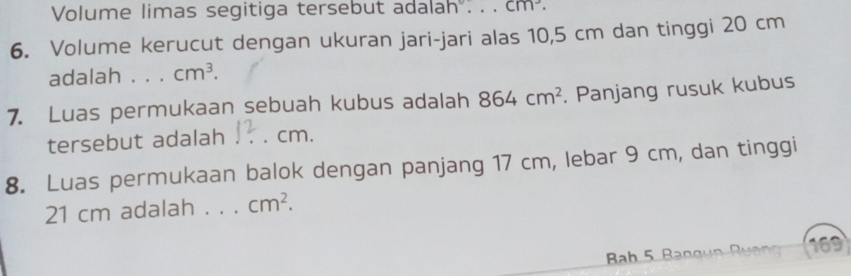 Volume limas segitiga tersebut adalah . . . cm^3. 
6. Volume kerucut dengan ukuran jari-jari alas 10,5 cm dan tinggi 20 cm
adalah . . cm^3. 
7. Luas permukaan sebuah kubus adalah 864cm^2. Panjang rusuk kubus 
tersebut adalah cm. 
8. Luas permukaan balok dengan panjang 17 cm, lebar 9 cm, dan tinggi
21 cm adalah ._ cm^2. 
Bab 5 Bangun Ru ong 169