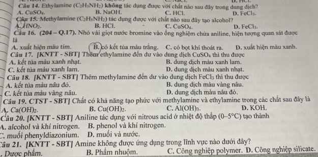 Ethylamine (C_2H_5NH_2) không tác dụng được với chất nào sau đây trong dung dịch?
A. CuSO₄. B. NaOH. C. HCl. D. FeCl_3.
Cập 15. Methylamine (C_2H_5NH_2) tác dụng được với chất nào sau đây tạo alcohol?
HNO_2. B. HCl. C. CuS O_4. D. FeCl_3.
Câu 16. (204-Q.17) 0. Nhỏ vài giọt nước bromine vào ống nghiệm chứa aniline, hiện tượng quan sát được
là
A. xuất hiện màu tím. B. có kết tủa màu trắng. C. có bọt khí thoát ra. D. xuất hiện màu xanh.
Câu 17. [KNTT - SBT] Thêm ethylamine đến dư vào dung dịch CuSO_4 thì thu được
A. kết tủa màu xanh nhạt. B. dung dịch màu xanh lam.
C. kết tủa màu xanh lam. D. dung dịch màu xanh nhạt.
Câu 18. [KNTT - SBT] Thêm methylamine đến dư vào dung dịch FeC l_3 thì thu được
A. kết tủa màu nâu đỏ. B. dung dịch màu vàng nâu.
C. kết tủa màu vàng nâu. D. dung dịch màu nâu đỏ.
Câu 19. CTST - SBT] Chất có khả năng tạo phức với methylamine và ethylamine trong các chất sau đây là
A. Ca(OH)2. B. Cu(OH)_2. C. A l(OH)₃. D. KOH.
Câu 20. [KNTT - SBT] Aniline tác dụng với nitrous acid ở nhiệt độ thấp (0-5°C) tạo thành
A. alcohol và khí nitrogen. B. phenol và khí nitrogen.
C. muối phenyldiazonium. D. muối và nước.
Câu 21. [KNTT - SBT] Amine không được ứng dụng trong lĩnh vực nào dưới đây?
. Dược phẩm. B. Phầm nhuộm. C. Công nghiệp polymer. D. Công nghiệp silicate.