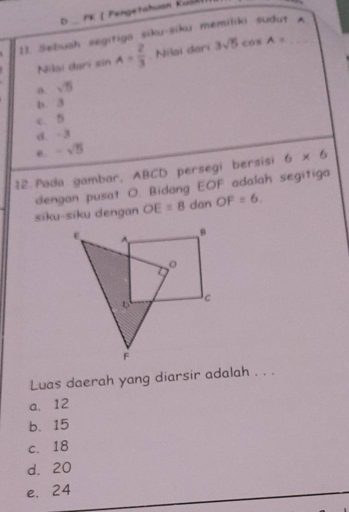 Pengetahuan Kuá n 
11. Sebuah segitiga siku-siku memiliki sudut A
Nilai dari sin A= 2/3  Nilai dari 3sqrt(5)cos A=
a. sqrt(5)
b. 3
c. 5
d. -3
-sqrt(5)
12. Pada gambar, ABCD persegi bersisi 6* 6
dengan pusat O. Bidang EOF adalah segitiga
siku-siku dengan OE=8 dan OF=6. 
Luas daerah yang diarsir adalah . . .
a. 12
b. 15
c. 18
d. 20
e. 24