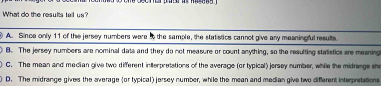 one decimal place as needed.)
What do the results tell us?
A. Since only 11 of the jersey numbers were the sample, the statistics cannot give any meaningful results.
B. The jersey numbers are nominal data and they do not measure or count anything, so the resulting statistics are meaning
C. The mean and median give two different interpretations of the average (or typical) jersey number, while the midrange sho
D. The midrange gives the average (or typical) jersey number, while the mean and median give two different interpretations