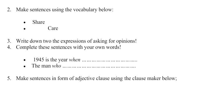 Make sentences using the vocabulary below: 
Share 
Care 
3. Write down two the expressions of asking for opinions! 
4. Complete these sentences with your own words! 
1945 is the year when_ 
The man who_ 
5. Make sentences in form of adjective clause using the clause maker below;