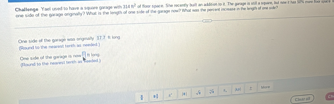 Challenge Yael used to have a square garage with 314ft^2 of floor space. She recently built an addition to it. The garage is still a square, but now it has 50% more floor space 
one side of the garage originally? What is the length of one side of the garage now? What was the percent increase in the length of one side? 
One side of the garage was originally 17.7 ft long. 
(Round to the nearest tenth as needed.) 
One side of the garage is now □ ft long 
(Round to the nearest tenth as keeded.)
 □ /□   □  □ /□   if | ≡ | sqrt(□ ) sqrt[3](□ ) a. (8,3) + More 
Clear all Cn