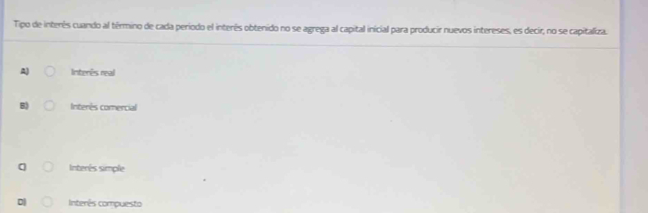 Tipo de interês cuando al término de cada período el interés obtenido no se agrega al capital inicial para producir nuevos intereses, es decir, no se capitaliza.
A) Interês real
B) Interês comercial
Interés simple
D| Interês compuesto