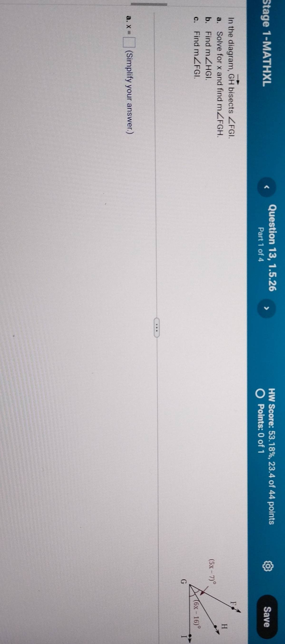 Stage 1-MATHXL < Question 13, 1.5.26 HW Score: 53.18%, 23.4 of 44 points
>
Part 1 of 4 Points: 0 of 1 Save
In the diagram, vector GH bisects ∠ FGI.
a. Solve for x and find m∠ FGH.
b. Find m∠ HGI.
c. Find m∠ FGI.
a. x=□ (Simplify your answer.)