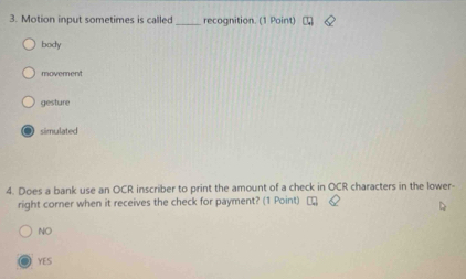 Motion input sometimes is called_ recognition. (1 Point)
body
movement
gesture
● simulated
4. Does a bank use an OCR inscriber to print the amount of a check in OCR characters in the lower-
right corner when it receives the check for payment? (1 Point) ₹
NO
YES