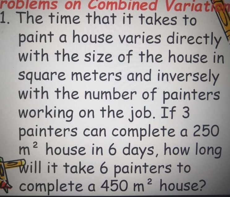 roblems on Combined Variation 
1. The time that it takes to 
paint a house varies directly 
with the size of the house in
square meters and inversely 
with the number of painters 
working on the job. If 3
painters can complete a 250
m^2 house in 6 days, how long 
will it take 6 painters to 
complete a 450m^2 house?