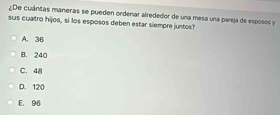 ¿De cuántas maneras se pueden ordenar alrededor de una mesa una pareja de esposos y
sus cuatro hijos, si los esposos deben estar siempre juntos?
A. 36
B. 240
C. 48
D. 120
E. 96