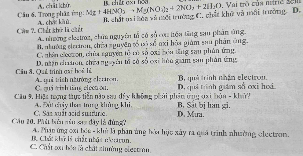 A. chất khử.
Câu 6. Trong phản ứng: Mg+4HNO_3to Mg(NO_3)_2+2NO_2+2H_2O B. chât 0x1 hoa.
Vai trò của nitric aclu
A. chất khử. B. chất oxi hóa và môi trường.C. chất khử và môi trường. D.
Câu 7. Chất khử là chất
A. nhường electron, chứa nguyên tố có số oxi hóa tăng sau phản ứng.
B. nhường electron, chứa nguyên tố có số oxi hóa giảm sau phản ứng.
C. nhận electron, chứa nguyên tố có số oxi hóa tăng sau phản ứng.
D. nhận electron, chứa nguyên tố có số oxi hóa giảm sau phản ứng.
Câu 8. Quá trình oxi hoá là
A. quá trình nhường electron. B. quá trình nhận electron.
C. quá trình tăng electron. D. quá trình giảm số oxi hoá.
Câu 9. Hiện tượng thực tiễn nào sau đây không phải phản ứng oxi hóa - khử?
A. Đốt cháy than trong không khí. B. Sắt bị han gi.
C. Sản xuất acid sunfuric. D. Mưa.
Câu 10. Phát biểu nào sau đây là đúng?
A. Phản ứng oxi hóa - khử là phản ứng hóa học xảy ra quá trình nhường electron.
B. Chất khử là chất nhận electron.
C. Chất oxi hóa là chất nhường electron.