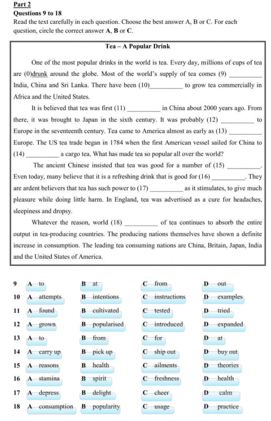 to 18
Read the text carefully in each question. Choose the best answer A, B or C. For each
question, circle the correct answer A, B or C.
Tea - A Popular Drink
One of the most popular drinks in the world is tea. Every day, millions of cups of tea
are (0)drunk around the globe. Most of the world’s supply of tea comes (9)_
India, China and Sri Lanka. There have been (10)_ to grow tea commercially in
Africa and the United States.
It is believed that tea was first (11)_ in China about 2000 years ago. From
there, it was brought to Japan in the sixth century. It was probably (12) _to
Europe in the seventeenth century. Tea came to America almost as early as (13)_
Europe. The US tea trade began in 1784 when the first American vessel sailed for China to
(14)_ a cargo tea. What has made tea so popular all over the world?
The ancient Chinese insisted that tea was good for a number of (15)_
.
Even today, many believe that it is a refreshing drink that is good for (16) _. They
are ardent believers that tea has such power to (17) _as it stimulates, to give much
pleasure while doing little harm. In England, tea was advertised as a cure for headaches,
sleepiness and dropsy.
Whatever the reason, world (18) _of tea continues to absorb the entire
output in tea-producing countries. The producing nations themselves have shown a definite
increase in consumption. The leading tea consuming nations are China, Britain, Japan, India
and the United States of America.
9 A to B at C from D out
10 A attempts B intentions C—instructions D examples
11 A found B cultivated C tested D tried
12 A grown B popularised C introduced D expanded
13 A to B from C for D at
14 A carry up B pick up C ship out D buy out
15 A reasons B health C ailments D theories
16 A stamina B spirit C freshness D health
17 A depress B delight C cheer D calm
18 A consumption B popularity C usage D practice