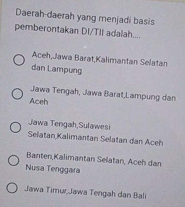 Daerah-daerah yang menjadi basis
pemberontakan DI/TII adalah....
Aceh,Jawa Barat,Kalimantan Selatan
dan Lampung
Jawa Tengah, Jawa Barat,Lampung dan
Aceh
Jawa Tengah,Sulawesi
Selatan,Kalimantan Selatan dan Aceh
Banten,Kalimantan Selatan, Aceh dan
Nusa Tenggara
Jawa Timur,Jawa Tengah dan Bali