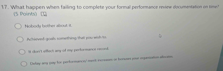 What happen when failing to complete your formal performance review documentation on time?
(5 Points)
Nobody bother about it.
Achieved goals something that you wish to.
It don't effect any of my performance record.
Delay any pay for performance/ merit increases or bonuses your organization allocates.